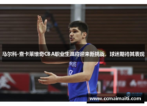马尔科-查卡莱维奇CBA职业生涯将迎来新挑战，球迷期待其表现